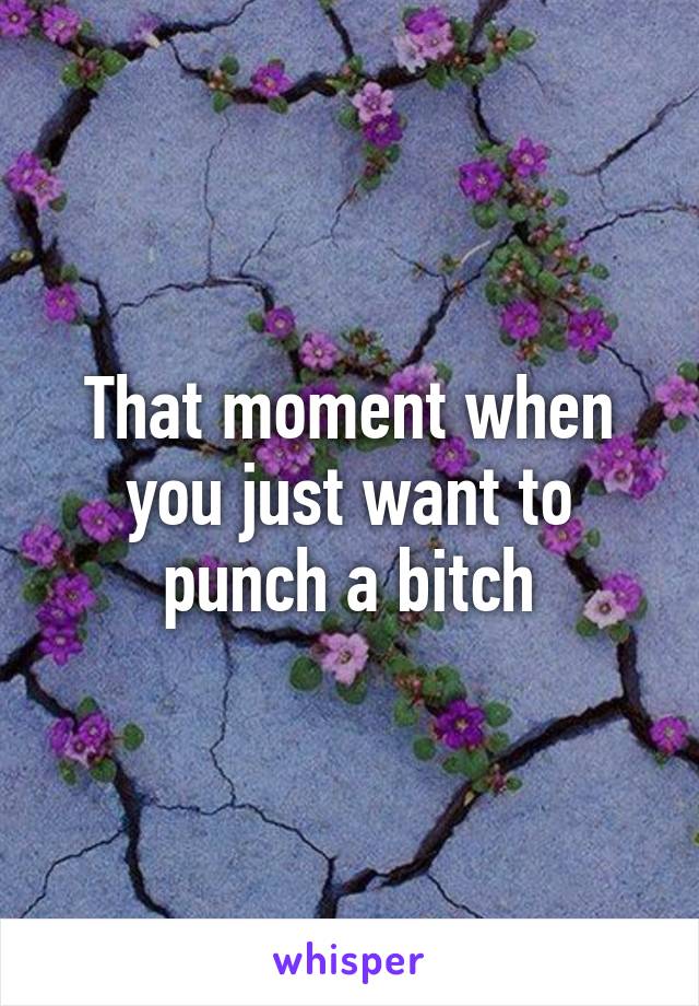 That moment when you just want to punch a bitch