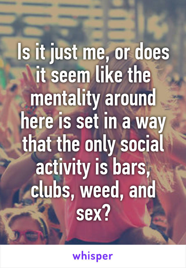 Is it just me, or does it seem like the mentality around here is set in a way that the only social activity is bars, clubs, weed, and sex?