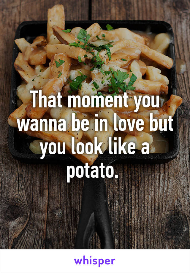 That moment you wanna be in love but you look like a potato. 