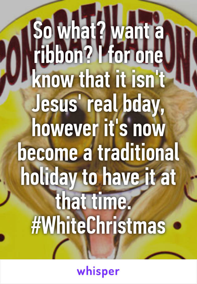 So what? want a ribbon? I for one know that it isn't Jesus' real bday, however it's now become a traditional holiday to have it at that time.  
#WhiteChristmas
