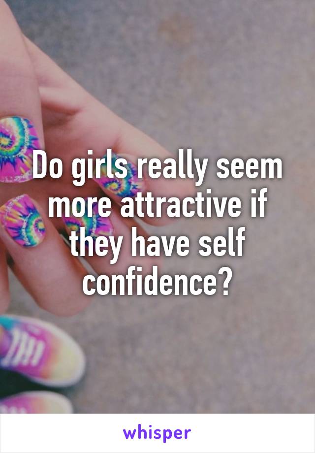 Do girls really seem more attractive if they have self confidence?