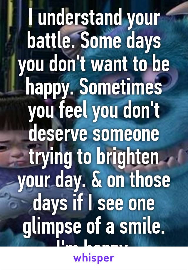 I understand your battle. Some days you don't want to be happy. Sometimes you feel you don't deserve someone trying to brighten your day. & on those days if I see one glimpse of a smile. I'm happy.