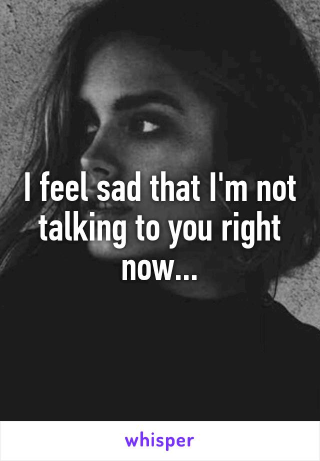 I feel sad that I'm not talking to you right now...