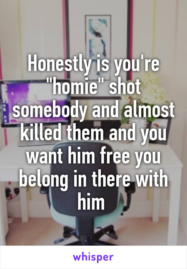 Honestly is you're "homie" shot somebody and almost killed them and you want him free you belong in there with him 