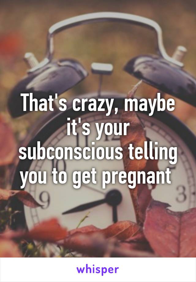 That's crazy, maybe it's your subconscious telling you to get pregnant 