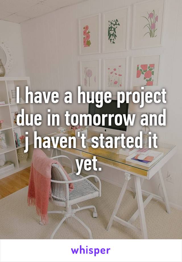 I have a huge project due in tomorrow and j haven't started it yet. 