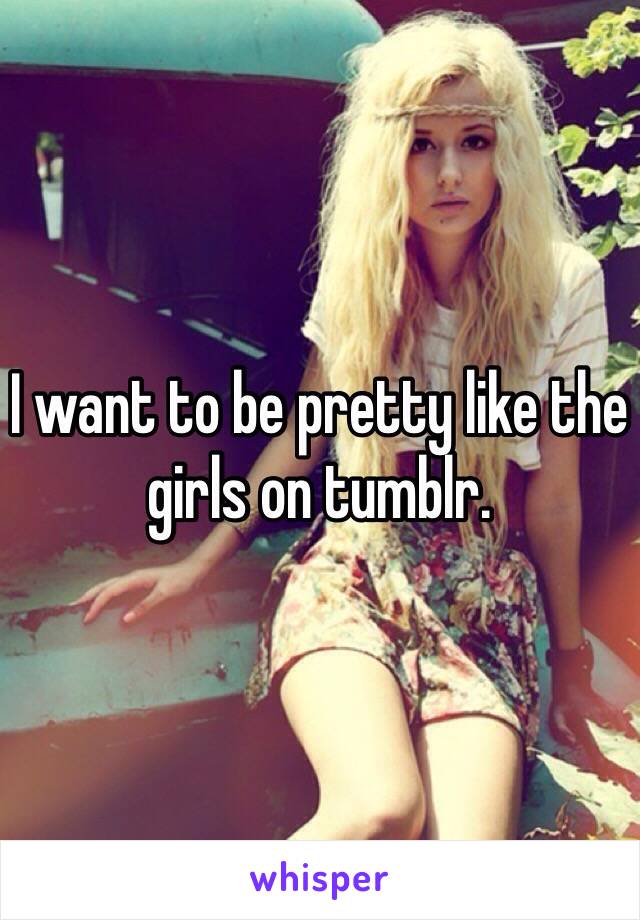 I want to be pretty like the girls on tumblr.