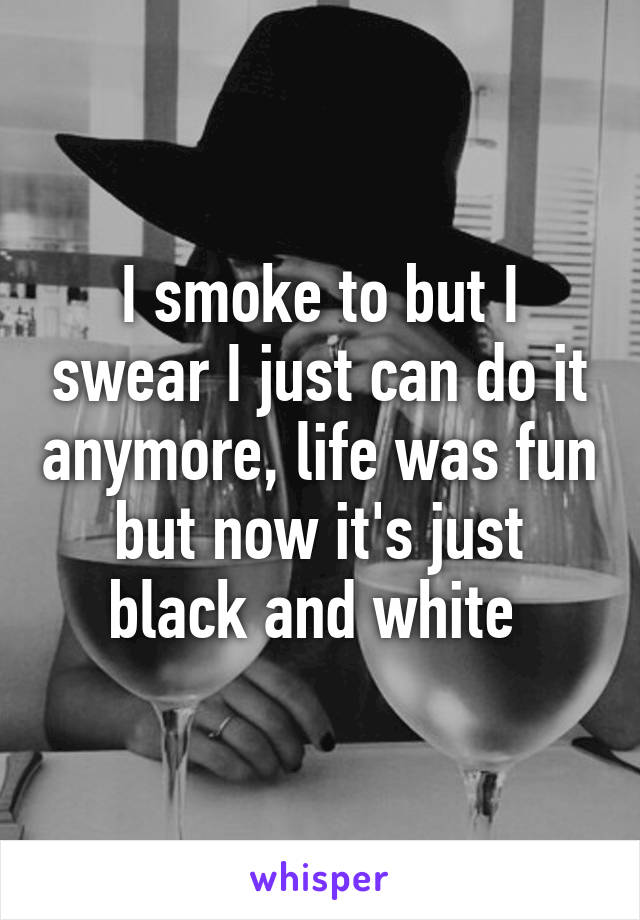 I smoke to but I swear I just can do it anymore, life was fun but now it's just black and white 