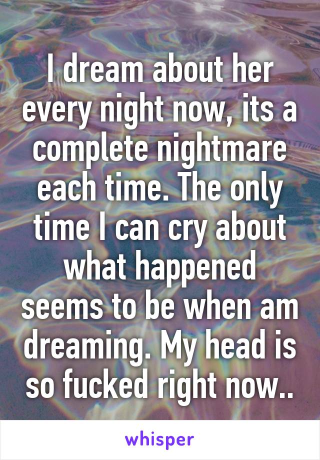 I dream about her every night now, its a complete nightmare each time. The only time I can cry about what happened seems to be when am dreaming. My head is so fucked right now..