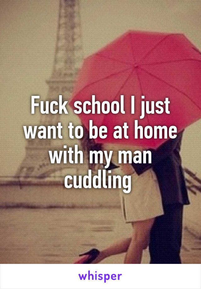 Fuck school I just want to be at home with my man cuddling 