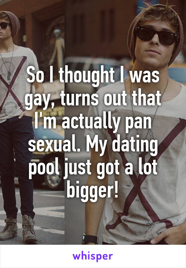 So I thought I was gay, turns out that I'm actually pan sexual. My dating pool just got a lot bigger!