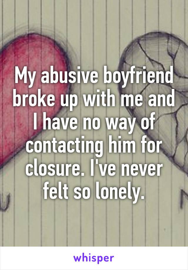 My abusive boyfriend broke up with me and I have no way of contacting him for closure. I've never felt so lonely.