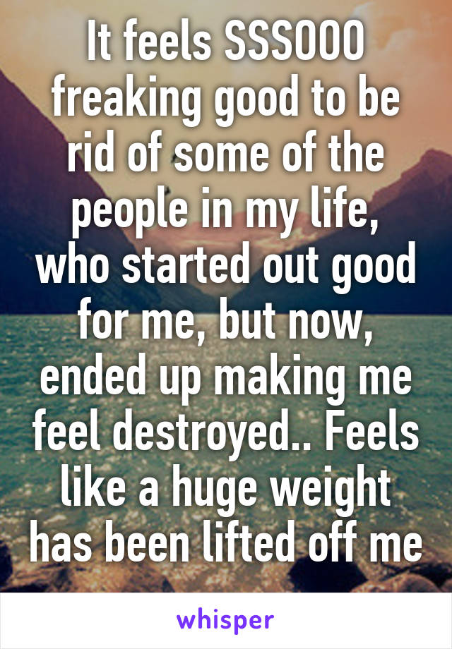 It feels SSSOOO freaking good to be rid of some of the people in my life, who started out good for me, but now, ended up making me feel destroyed.. Feels like a huge weight has been lifted off me 