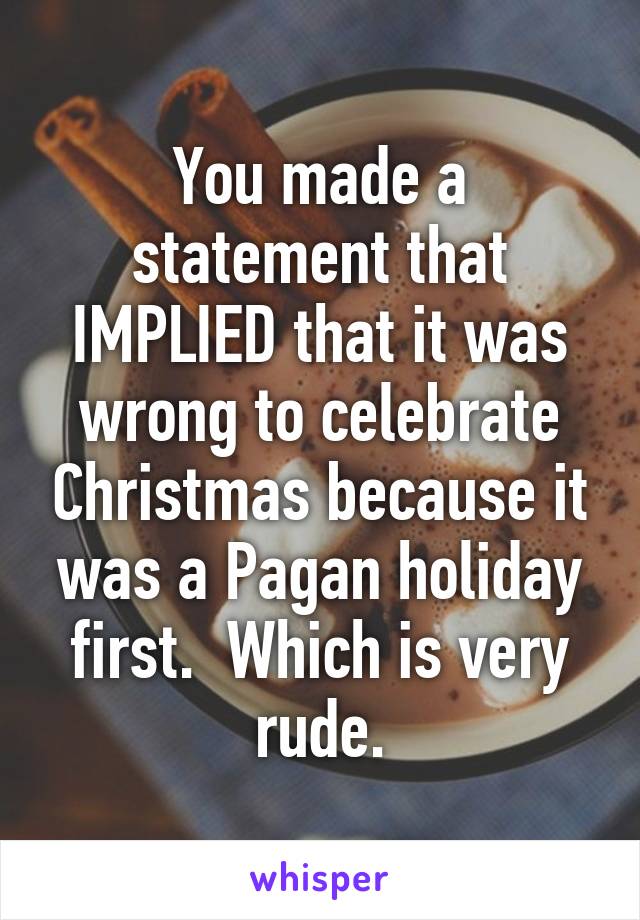 You made a statement that IMPLIED that it was wrong to celebrate Christmas because it was a Pagan holiday first.  Which is very rude.