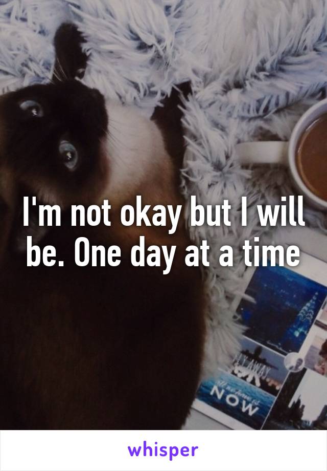 I'm not okay but I will be. One day at a time