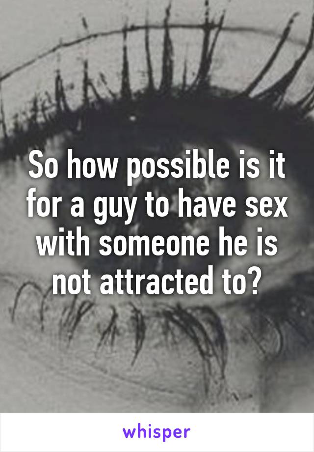 So how possible is it for a guy to have sex with someone he is not attracted to?