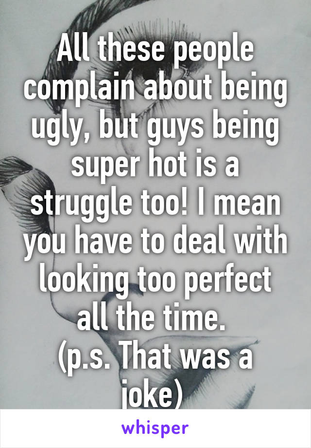 All these people complain about being ugly, but guys being super hot is a struggle too! I mean you have to deal with looking too perfect all the time. 
(p.s. That was a joke) 