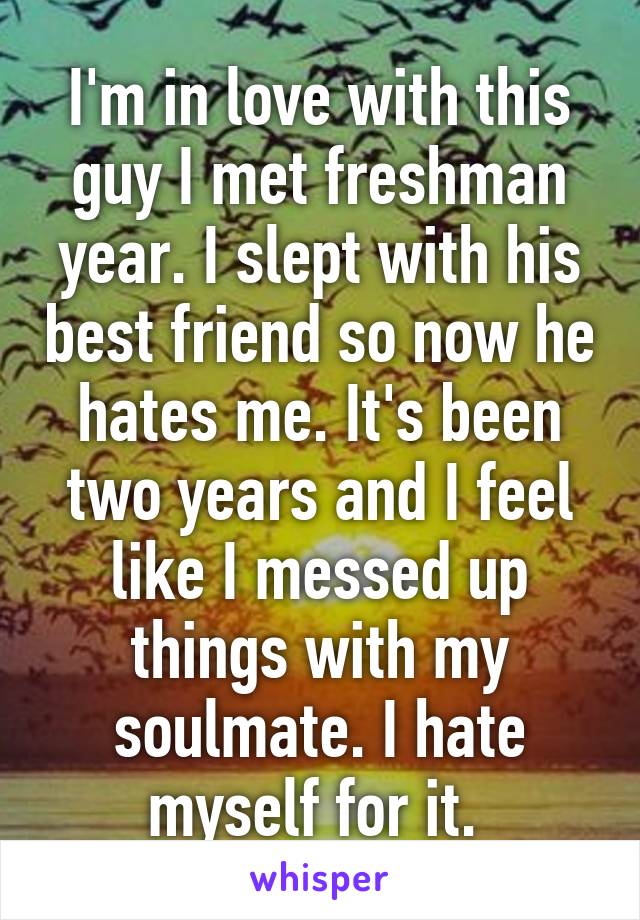 I'm in love with this guy I met freshman year. I slept with his best friend so now he hates me. It's been two years and I feel like I messed up things with my soulmate. I hate myself for it. 