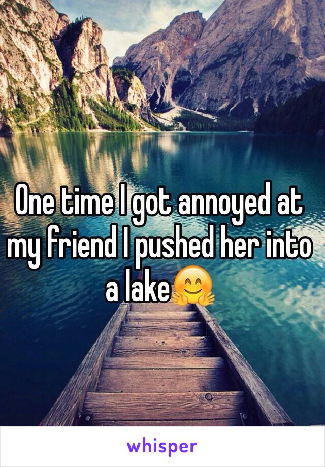 One time I got annoyed at my friend I pushed her into a lake🤗