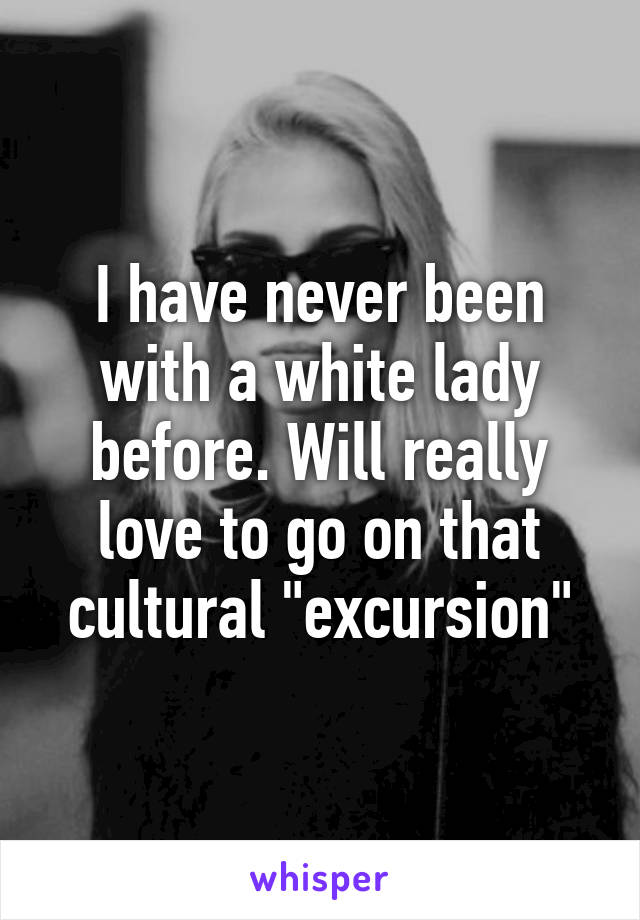 I have never been with a white lady before. Will really love to go on that cultural "excursion"