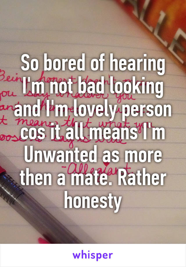 So bored of hearing I'm not bad looking and I'm lovely person cos it all means I'm Unwanted as more then a mate. Rather honesty