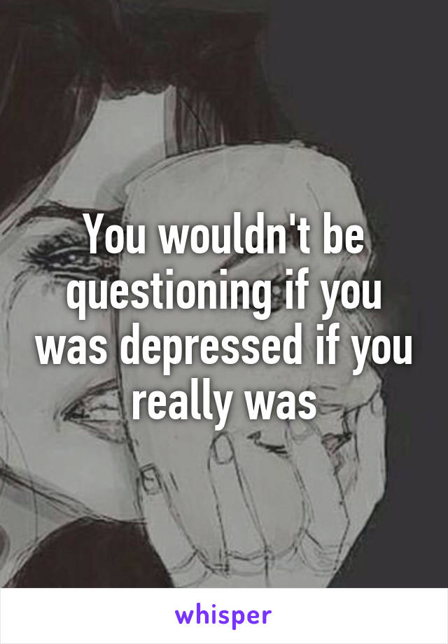 You wouldn't be questioning if you was depressed if you really was