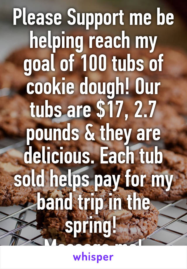 Please Support me be helping reach my goal of 100 tubs of cookie dough! Our tubs are $17, 2.7 pounds & they are delicious. Each tub sold helps pay for my band trip in the spring! 
Message me!