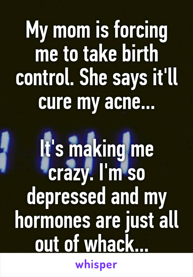 My mom is forcing me to take birth control. She says it'll cure my acne...

It's making me crazy. I'm so depressed and my hormones are just all out of whack...  