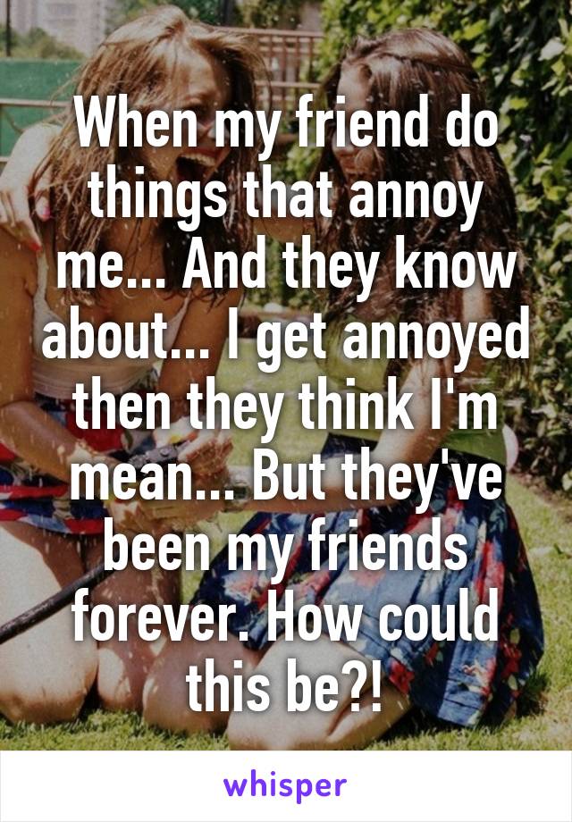 When my friend do things that annoy me... And they know about... I get annoyed then they think I'm mean... But they've been my friends forever. How could this be?!