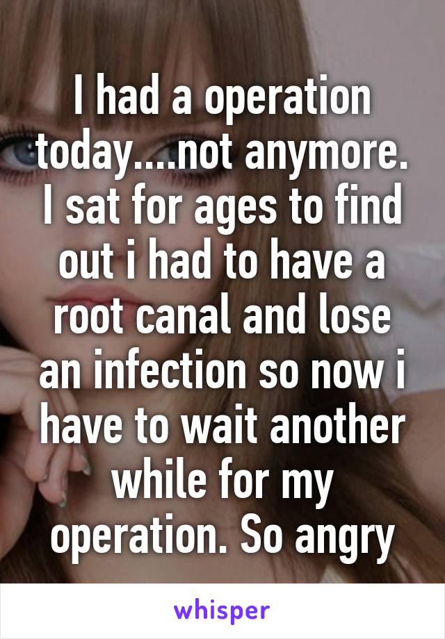 I had a operation today....not anymore. I sat for ages to find out i had to have a root canal and lose an infection so now i have to wait another while for my operation. So angry