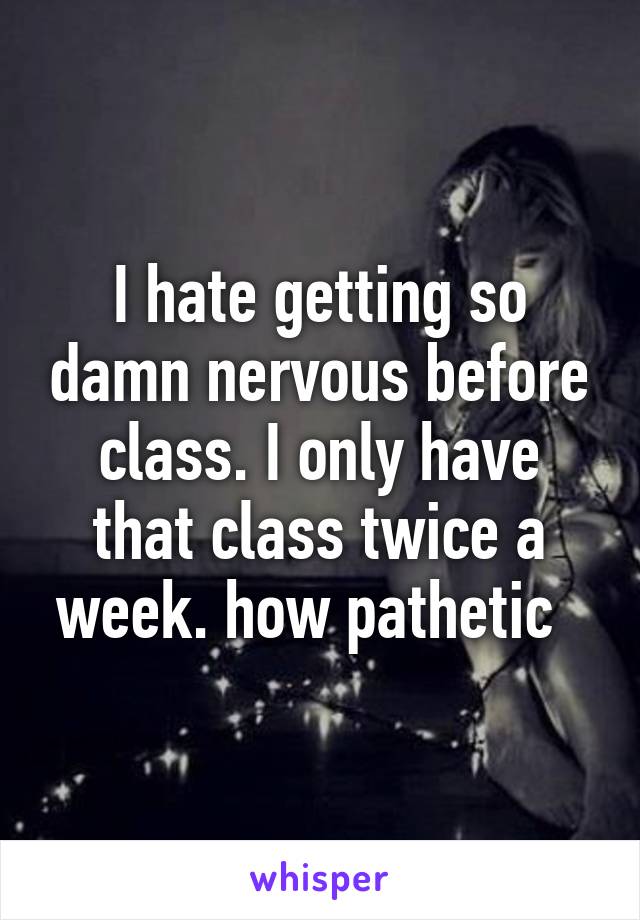 I hate getting so damn nervous before class. I only have that class twice a week. how pathetic  