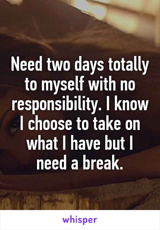 Need two days totally to myself with no responsibility. I know I choose to take on what I have but I need a break.