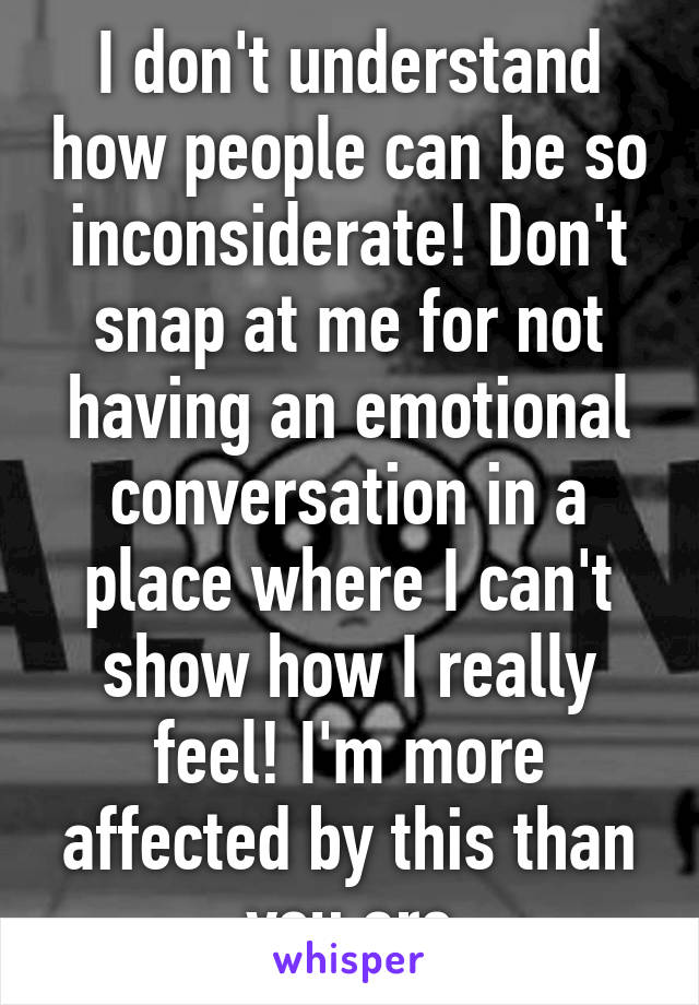 I don't understand how people can be so inconsiderate! Don't snap at me for not having an emotional conversation in a place where I can't show how I really feel! I'm more affected by this than you are