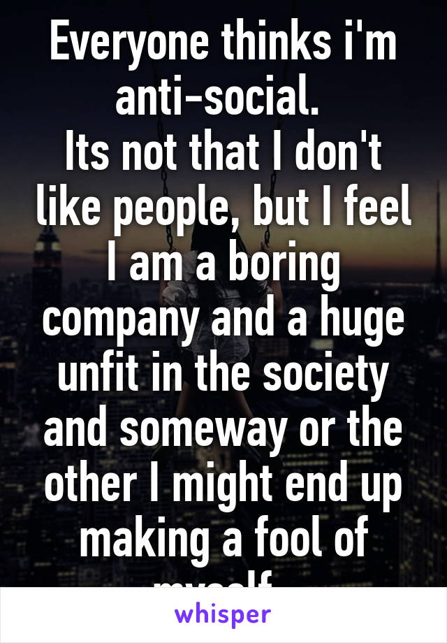 Everyone thinks i'm anti-social. 
Its not that I don't like people, but I feel I am a boring company and a huge unfit in the society and someway or the other I might end up making a fool of myself. 