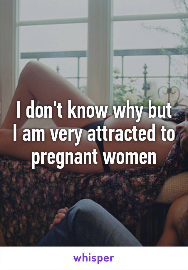 I don't know why but I am very attracted to pregnant women