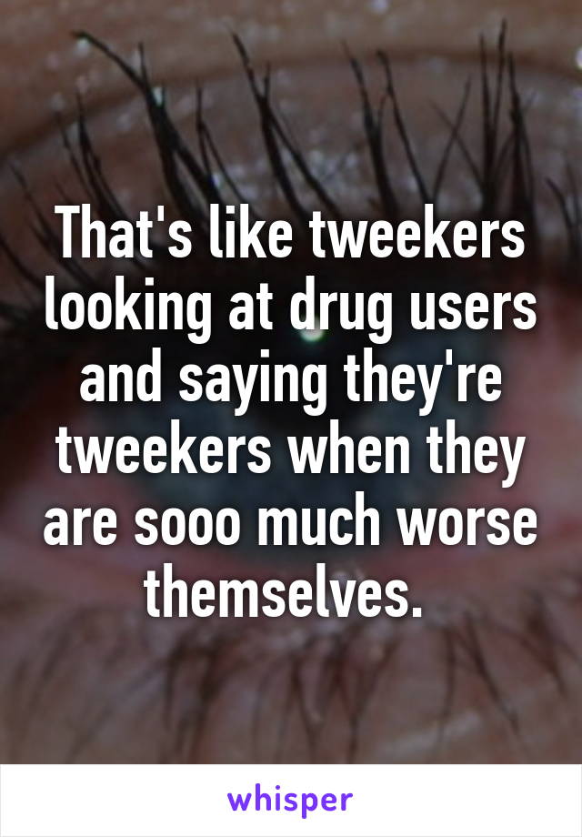 That's like tweekers looking at drug users and saying they're tweekers when they are sooo much worse themselves. 