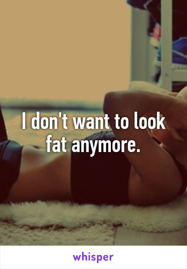 I don't want to look fat anymore.