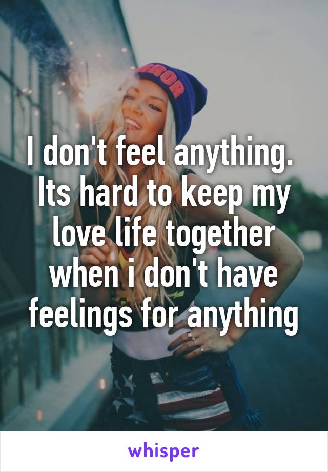 I don't feel anything.  Its hard to keep my love life together when i don't have feelings for anything