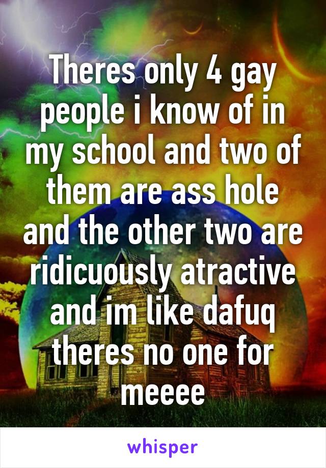 Theres only 4 gay people i know of in my school and two of them are ass hole and the other two are ridicuously atractive and im like dafuq theres no one for meeee