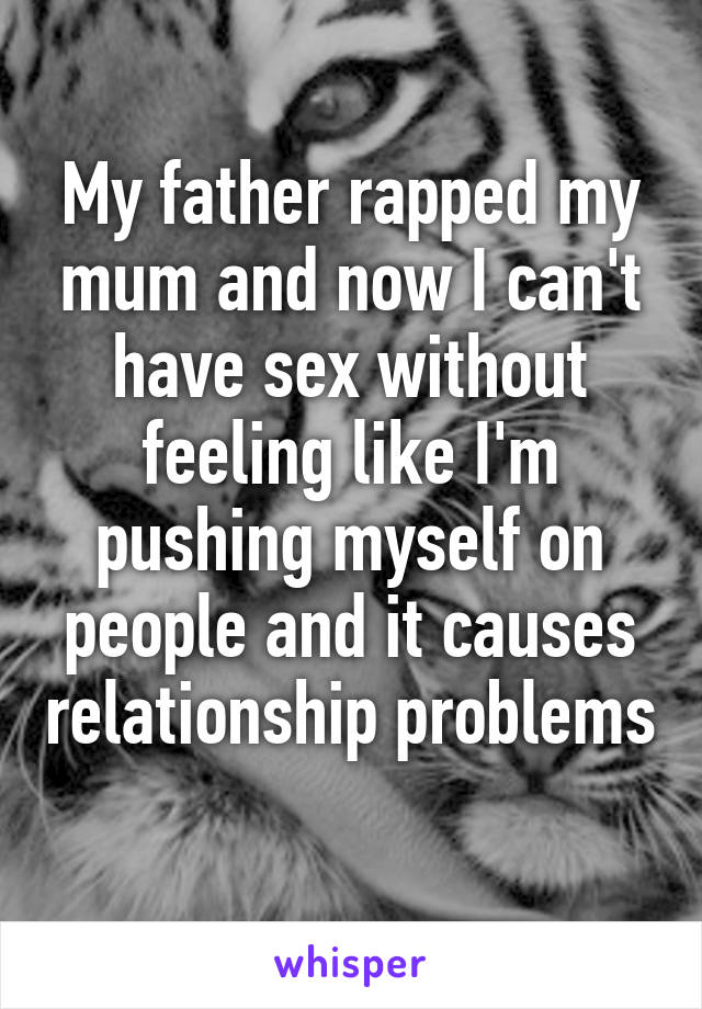 My father rapped my mum and now I can't have sex without feeling like I'm pushing myself on people and it causes relationship problems 