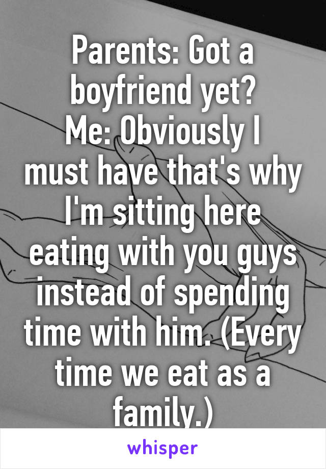 Parents: Got a boyfriend yet?
Me: Obviously I must have that's why I'm sitting here eating with you guys instead of spending time with him. (Every time we eat as a family.)