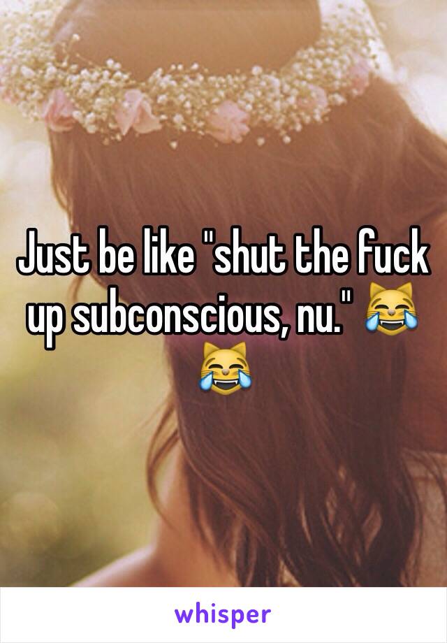 Just be like "shut the fuck up subconscious, nu." 😹😹