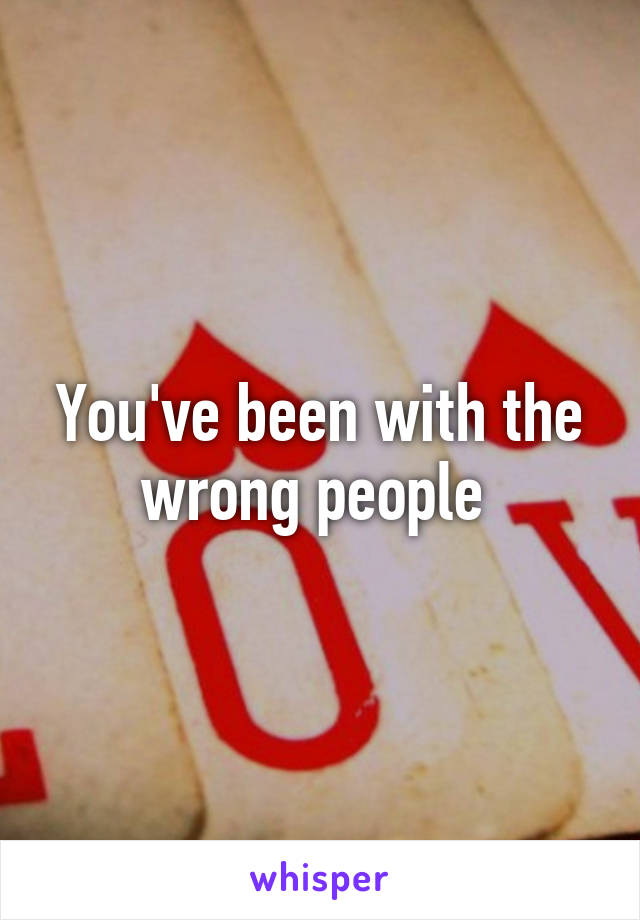 You've been with the wrong people 