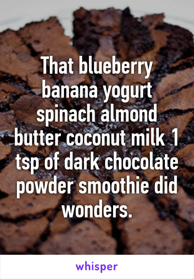 That blueberry banana yogurt spinach almond butter coconut milk 1 tsp of dark chocolate powder smoothie did wonders.