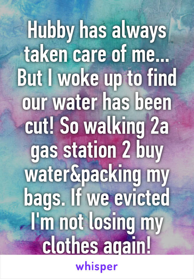 Hubby has always taken care of me...
But I woke up to find our water has been cut! So walking 2a gas station 2 buy water&packing my bags. If we evicted I'm not losing my clothes again!