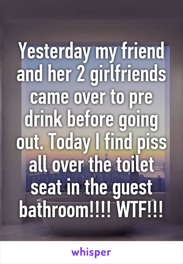 Yesterday my friend and her 2 girlfriends came over to pre drink before going out. Today I find piss all over the toilet seat in the guest bathroom!!!! WTF!!!