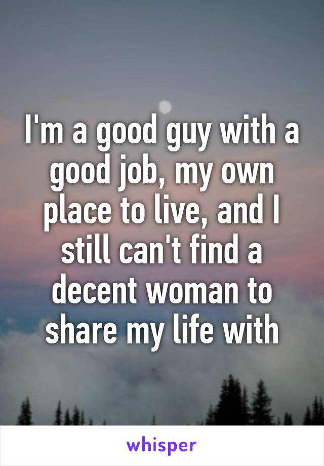 I'm a good guy with a good job, my own place to live, and I still can't find a decent woman to share my life with