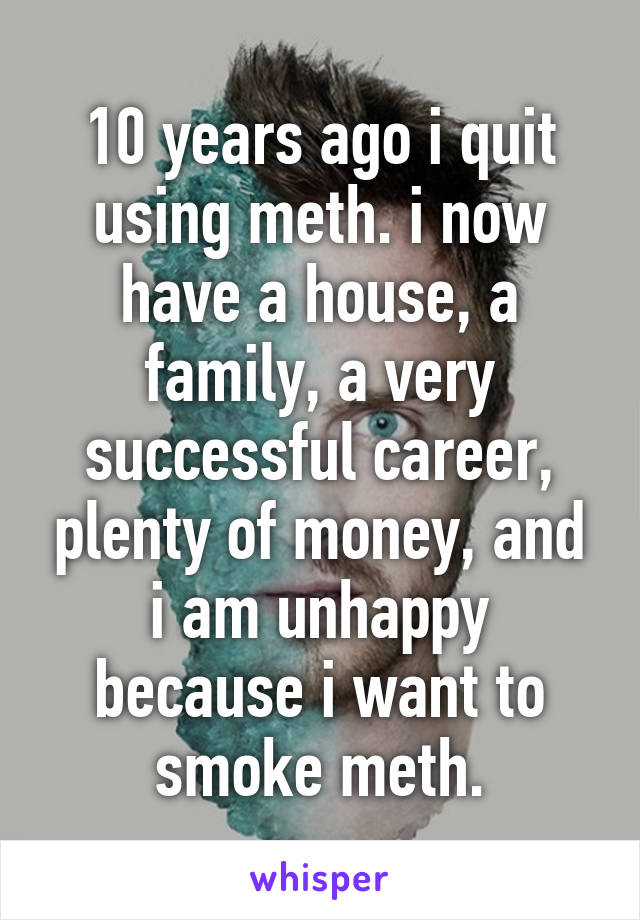 10 years ago i quit using meth. i now have a house, a family, a very successful career, plenty of money, and i am unhappy because i want to smoke meth.