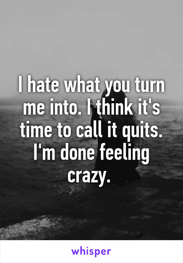 I hate what you turn me into. I think it's time to call it quits. I'm done feeling crazy. 