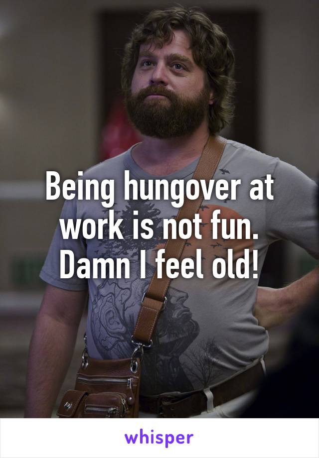 Being hungover at work is not fun. Damn I feel old!